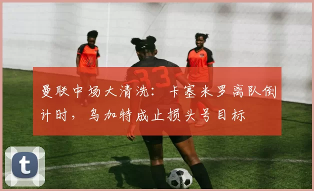 曼联中场大清洗：卡塞米罗离队倒计时，乌加特成止损头号目标