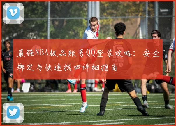 最强NBA极品账号QQ登录攻略:安全绑定与快速找回详细指南
