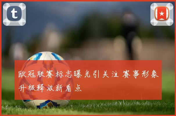 欧冠联赛标志曝光引关注 赛事形象升级释放新看点