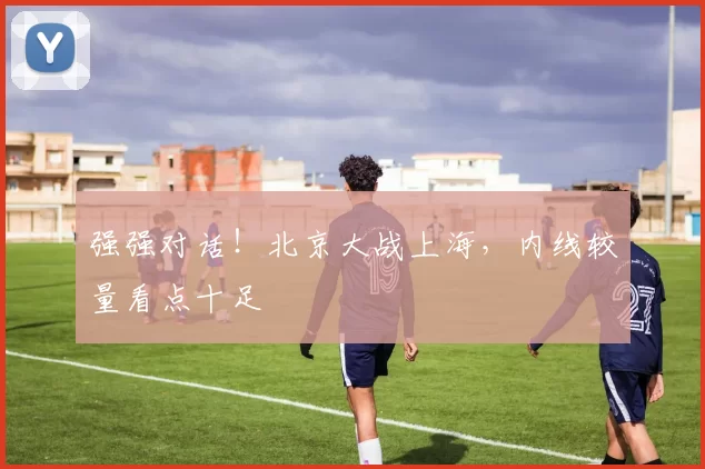强强对话!北京大战上海,内线较量看点十足