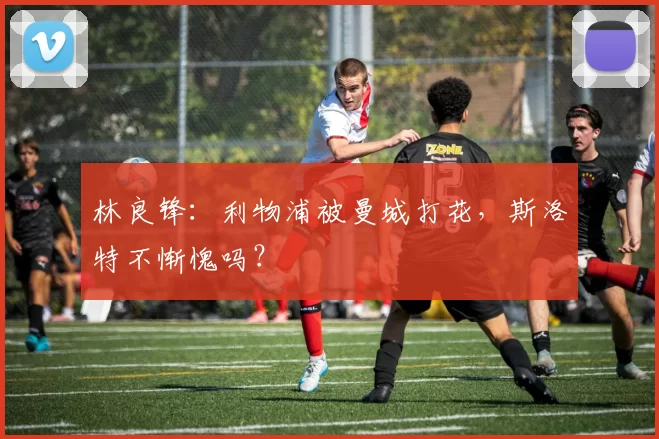 林良锋：利物浦被曼城打花，斯洛特不惭愧吗？