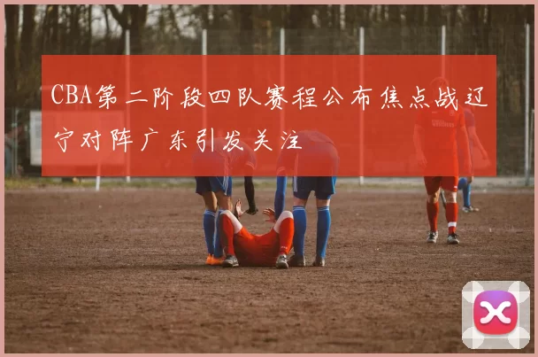 CBA第二阶段四队赛程公布焦点战辽宁对阵广东引发关注