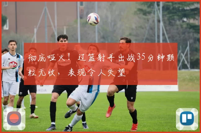 彻底哑火！辽篮射手出战35分钟颗粒无收，表现令人失望