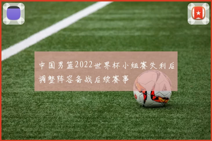 中国男篮2022世界杯小组赛失利后调整阵容备战后续赛事
