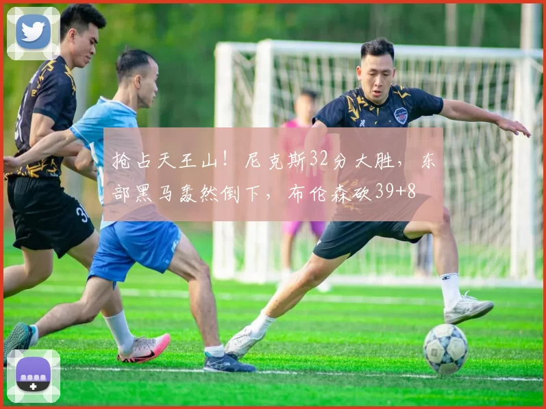 抢占天王山！尼克斯32分大胜，东部黑马轰然倒下，布伦森砍39+8