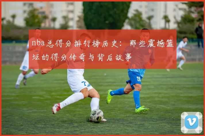 nba总得分排行榜历史:那些震撼篮坛的得分传奇与背后故事