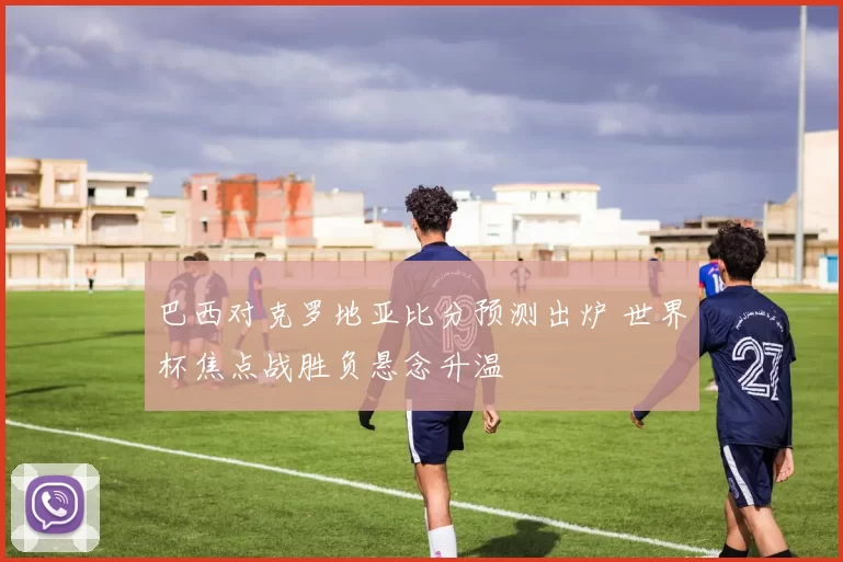 巴西对克罗地亚比分预测出炉 世界杯焦点战胜负悬念升温