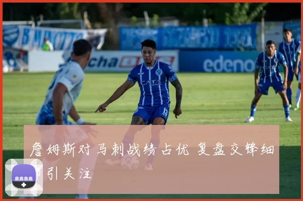 詹姆斯对马刺战绩占优 复盘交锋细节引关注