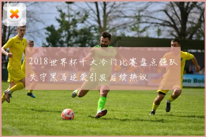2018世界杯十大冷门比赛盘点强队失守黑马逆袭引发后续热议