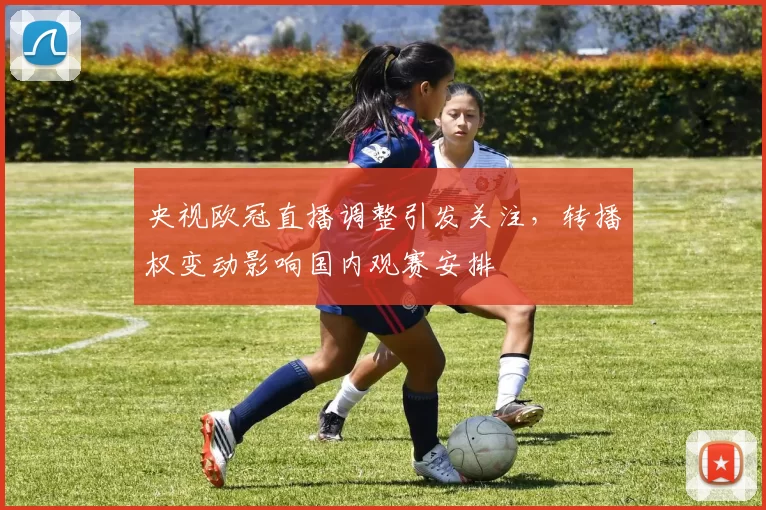 央视欧冠直播调整引发关注，转播权变动影响国内观赛安排