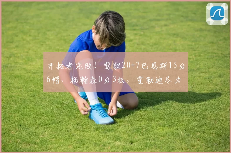 开拓者完败！莺歌20+7巴恩斯15分6帽，杨瀚森0分3板，霍勒迪尽力