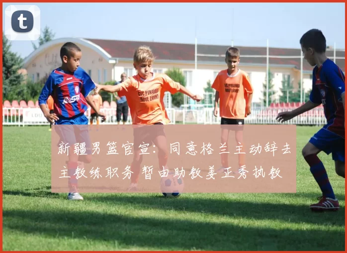 新疆男篮官宣：同意格兰主动辞去主教练职务 暂由助教姜正秀执教