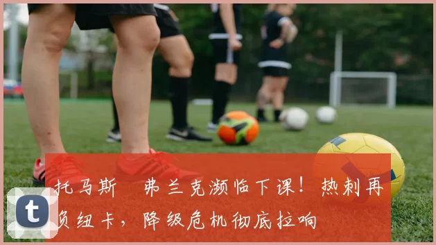 托马斯・弗兰克濒临下课！热刺再负纽卡，降级危机彻底拉响