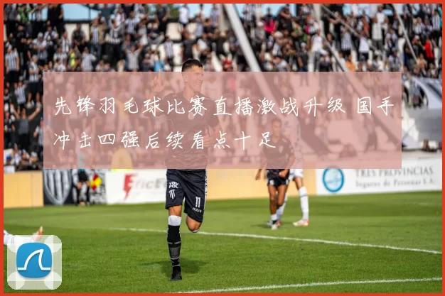 先锋羽毛球比赛直播激战升级 国手冲击四强后续看点十足