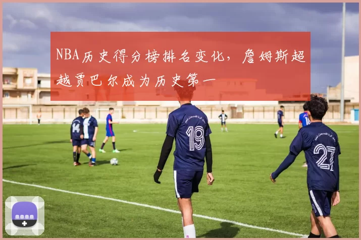 NBA历史得分榜排名变化，詹姆斯超越贾巴尔成为历史第一