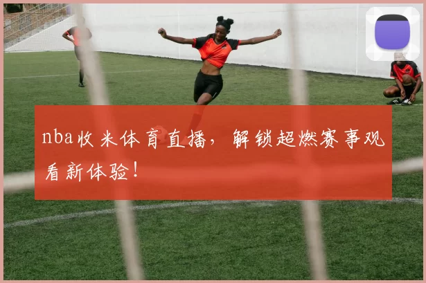 nba收米体育直播,解锁超燃赛事观看新体验!