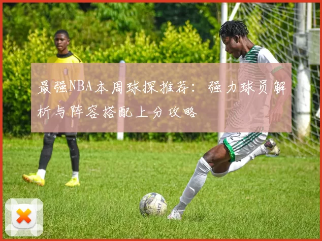 最强NBA本周球探推荐：强力球员解析与阵容搭配上分攻略