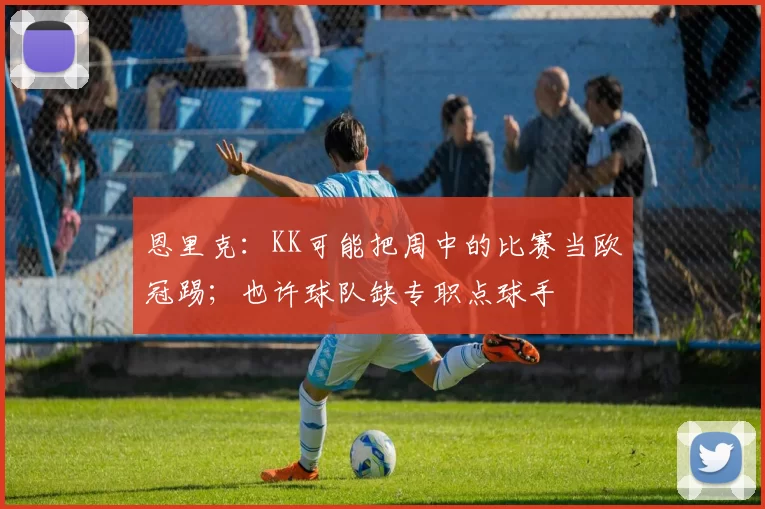 恩里克：KK可能把周中的比赛当欧冠踢；也许球队缺专职点球手