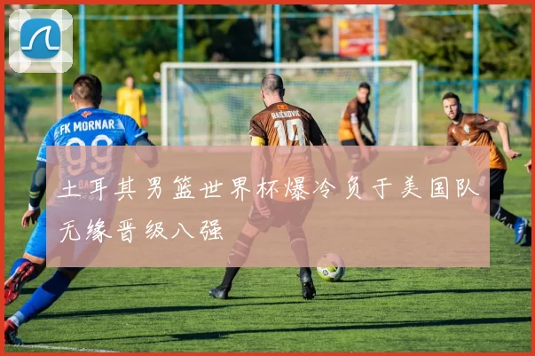 土耳其男篮世界杯爆冷负于美国队无缘晋级八强