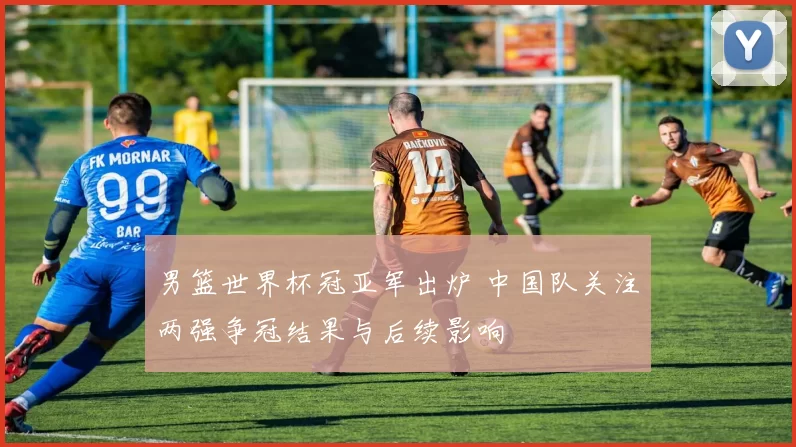 男篮世界杯冠亚军出炉 中国队关注两强争冠结果与后续影响