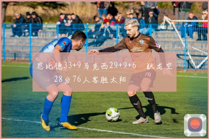 恩比德33+9马克西29+9+6 狄龙空砍28分76人客胜太阳