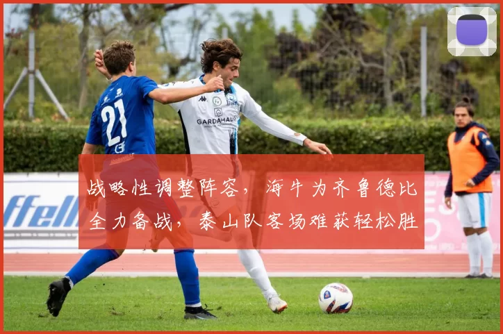 战略性调整阵容，海牛为齐鲁德比全力备战，泰山队客场难获轻松胜利_比赛_轮换_主场