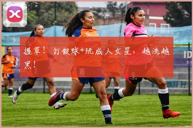 握草！打假球+玩成人女星，越洗越黑！