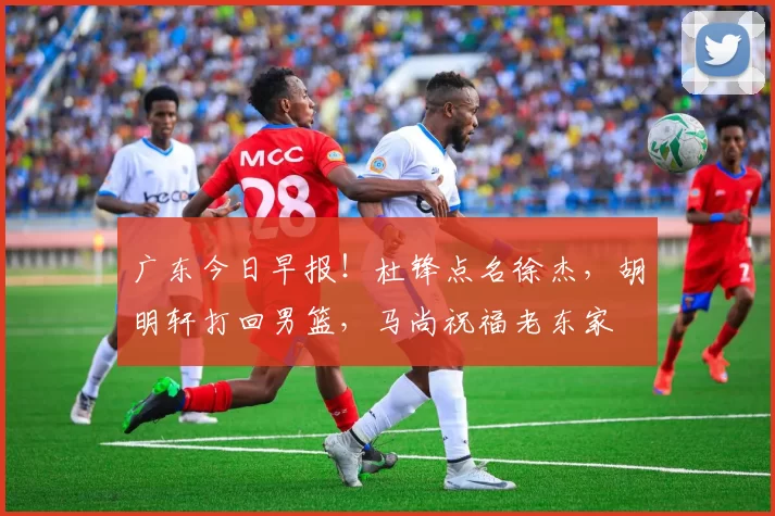 广东今日早报！杜锋点名徐杰，胡明轩打回男篮，马尚祝福老东家