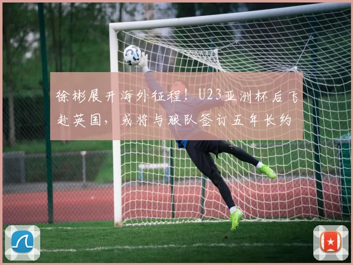 徐彬展开海外征程！U23亚洲杯后飞赴英国，或将与狼队签订五年长约_中国_球员_足球