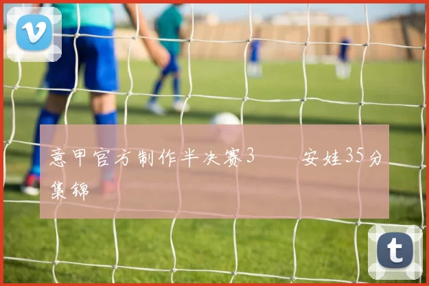 意甲官方制作半决赛3️⃣安娃35分集锦
