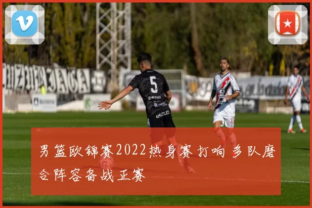 男篮欧锦赛2022热身赛打响 多队磨合阵容备战正赛