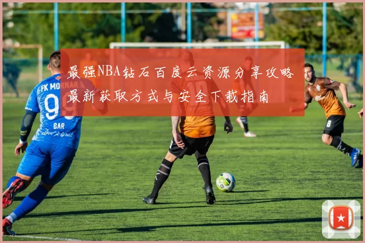 最强NBA钻石百度云资源分享攻略 最新获取方式与安全下载指南