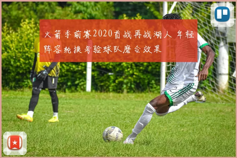 火箭季前赛2020首战再战湖人 年轻阵容轮换考验球队磨合效果