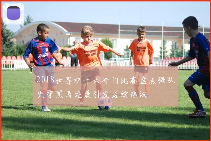 2018世界杯十大冷门比赛盘点强队失守黑马逆袭引发后续热议