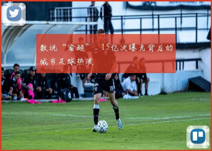 数说“渝超”_ 15亿次曝光背后的城市足球热浪