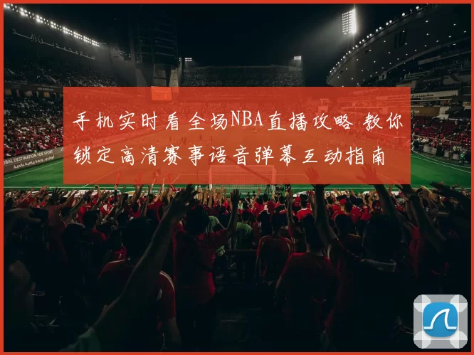 手机实时看全场NBA直播攻略 教你锁定高清赛事语音弹幕互动指南