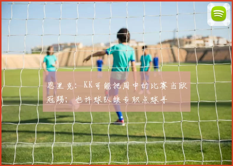 恩里克：KK可能把周中的比赛当欧冠踢；也许球队缺专职点球手