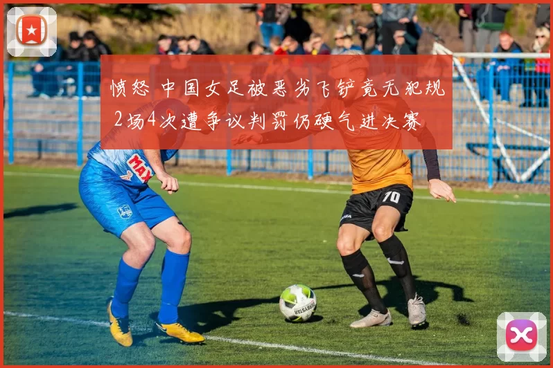 愤怒 中国女足被恶劣飞铲竟无犯规 2场4次遭争议判罚仍硬气进决赛