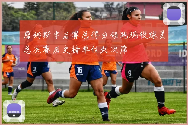 詹姆斯季后赛总得分领跑现役球员总决赛历史榜单位列次席