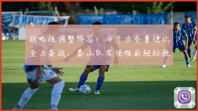 战略性调整阵容，海牛为齐鲁德比全力备战，泰山队客场难获轻松胜利_比赛_轮换_主场