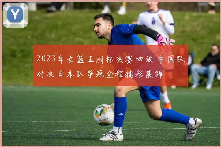 2023年女篮亚洲杯决赛回放 中国队对决日本队争冠全程精彩集锦