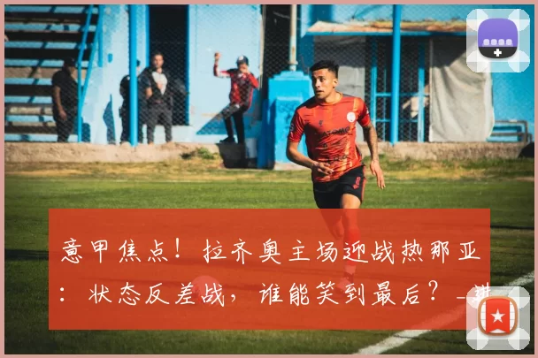 意甲焦点!拉齐奥主场迎战热那亚:状态反差战,谁能笑到最后?_进攻_罗马