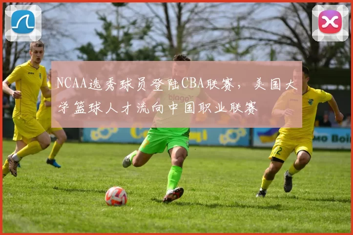 NCAA选秀球员登陆CBA联赛,美国大学篮球人才流向中国职业联赛