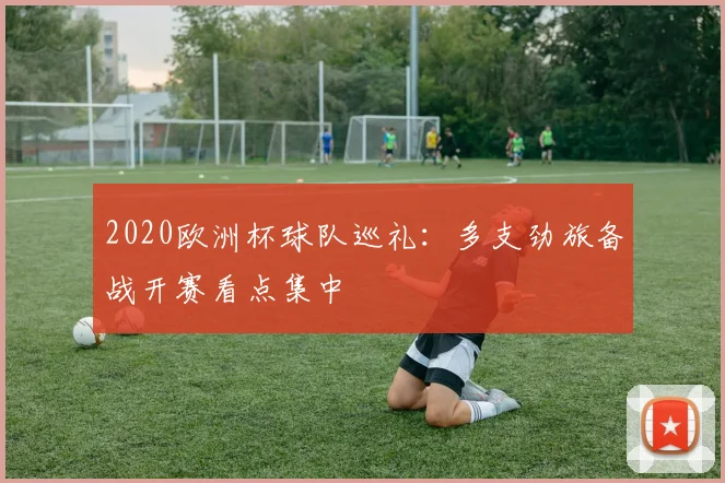2020欧洲杯球队巡礼:多支劲旅备战开赛看点集中