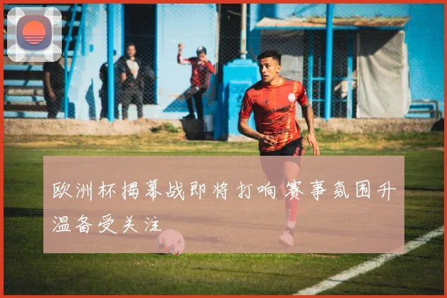 欧洲杯揭幕战即将打响 赛事氛围升温备受关注