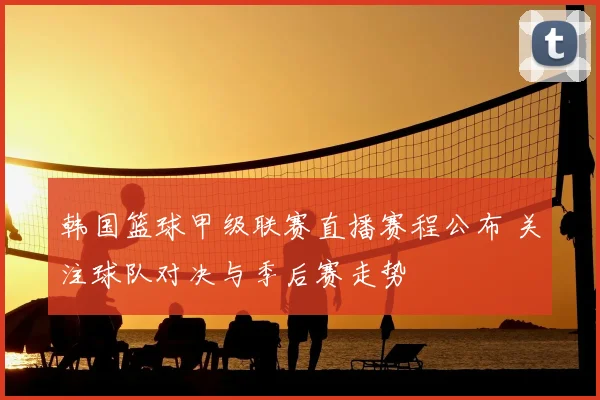 韩国篮球甲级联赛直播赛程公布 关注球队对决与季后赛走势