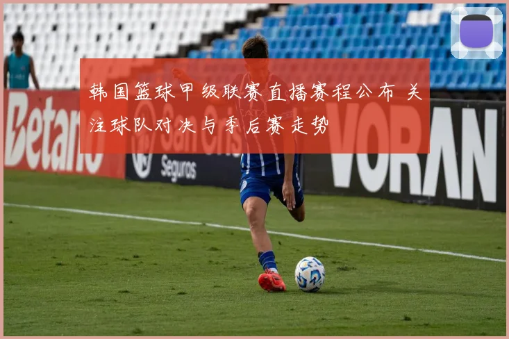 韩国篮球甲级联赛直播赛程公布 关注球队对决与季后赛走势