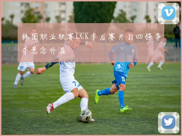 韩国职业联赛LCK季后赛开打四强争夺悬念升温