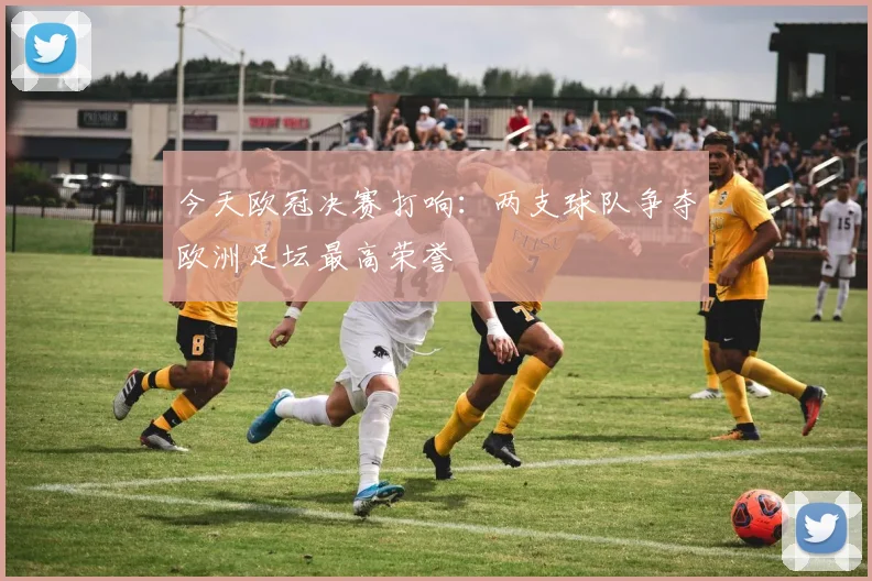 今天欧冠决赛打响:两支球队争夺欧洲足坛最高荣誉
